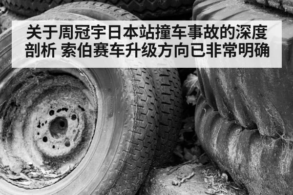 关于周冠宇日本站撞车事故的深度剖析 索伯赛车升级方向已非常明确